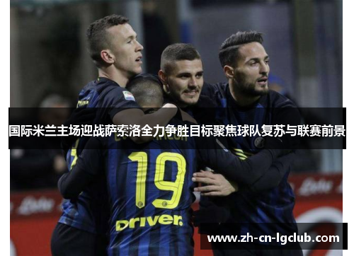 国际米兰主场迎战萨索洛全力争胜目标聚焦球队复苏与联赛前景 国际米兰主场迎战萨索洛全力争胜目标聚焦球队复苏与联赛前景