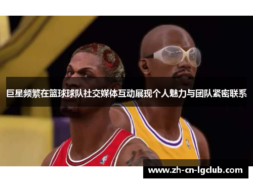 巨星频繁在篮球球队社交媒体互动展现个人魅力与团队紧密联系 巨星频繁在篮球球队社交媒体互动展现个人魅力与团队紧密联系