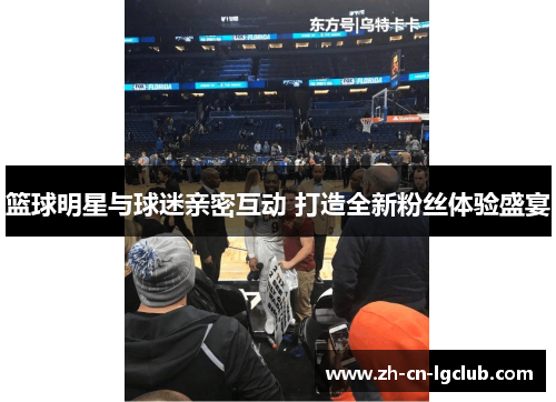 篮球明星与球迷亲密互动 打造全新粉丝体验盛宴 篮球明星与球迷亲密互动 打造全新粉丝体验盛宴
