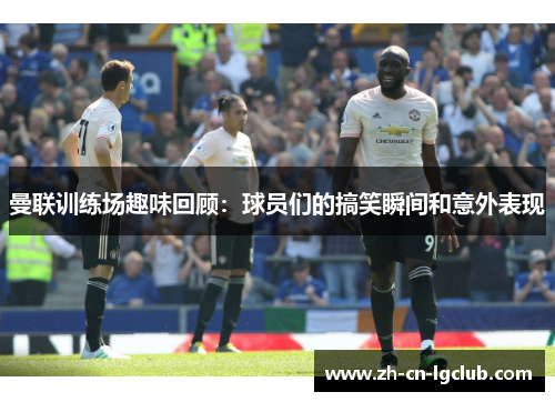 曼联训练场趣味回顾:球员们的搞笑瞬间和意外表现 曼联训练场趣味回顾:球员们的搞笑瞬间和意外表现