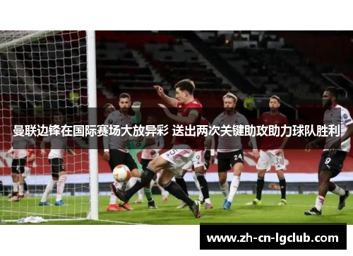曼联边锋在国际赛场大放异彩 送出两次关键助攻助力球队胜利
