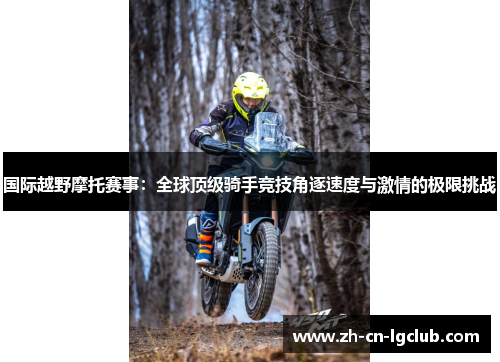 国际越野摩托赛事：全球顶级骑手竞技角逐速度与激情的极限挑战