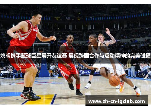 姚明携手篮球巨星展开友谊赛 展现跨国合作与运动精神的完美碰撞 姚明携手篮球巨星展开友谊赛 展现跨国合作与运动精神的完美碰撞