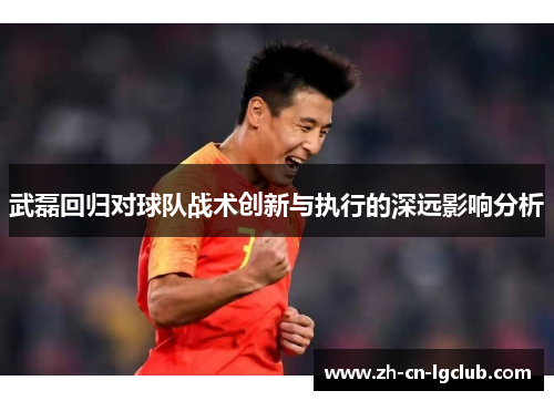 武磊回归对球队战术创新与执行的深远影响分析 武磊回归对球队战术创新与执行的深远影响分析