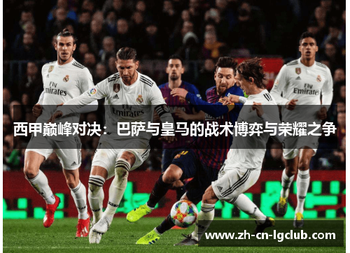 西甲巅峰对决：巴萨与皇马的战术博弈与荣耀之争