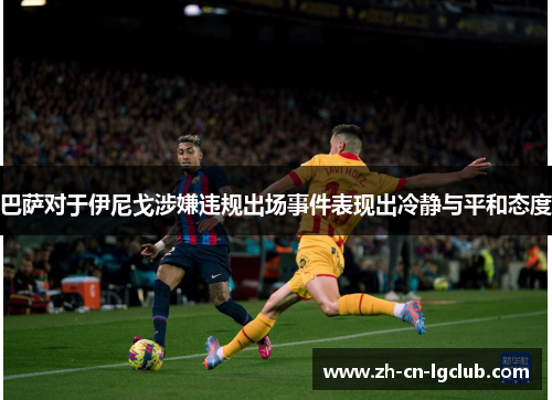 巴萨对于伊尼戈涉嫌违规出场事件表现出冷静与平和态度 巴萨对于伊尼戈涉嫌违规出场事件表现出冷静与平和态度