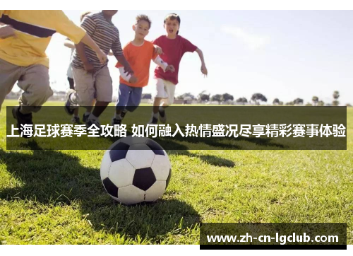上海足球赛季全攻略 如何融入热情盛况尽享精彩赛事体验 上海足球赛季全攻略 如何融入热情盛况尽享精彩赛事体验