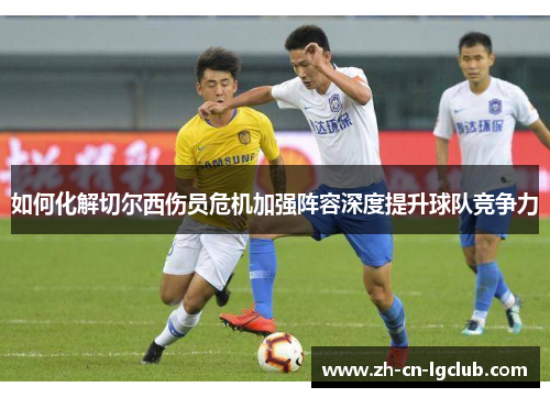 如何化解切尔西伤员危机加强阵容深度提升球队竞争力 如何化解切尔西伤员危机加强阵容深度提升球队竞争力