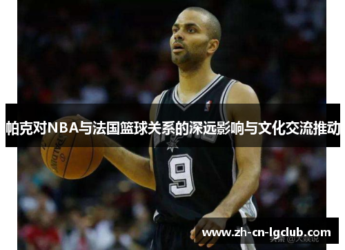 帕克对NBA与法国篮球关系的深远影响与文化交流推动 帕克对NBA与法国篮球关系的深远影响与文化交流推动