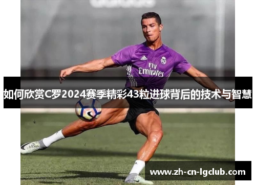 如何欣赏C罗2024赛季精彩43粒进球背后的技术与智慧