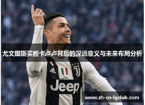 尤文图斯买断卡卢卢背后的深远意义与未来布局分析 尤文图斯买断卡卢卢背后的深远意义与未来布局分析