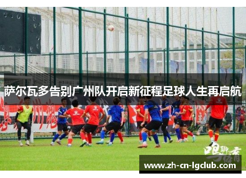 萨尔瓦多告别广州队开启新征程足球人生再启航 萨尔瓦多告别广州队开启新征程足球人生再启航