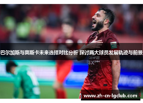 巴尔加斯与奥斯卡未来选择对比分析 探讨两大球员发展轨迹与前景