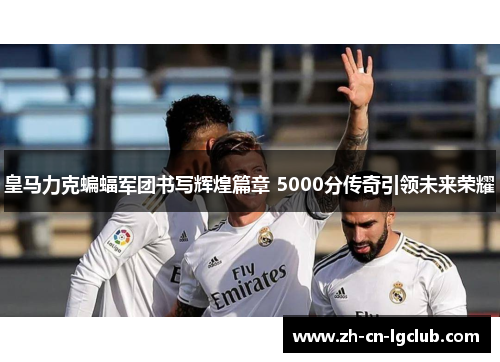 皇马力克蝙蝠军团书写辉煌篇章 5000分传奇引领未来荣耀 皇马力克蝙蝠军团书写辉煌篇章 5000分传奇引领未来荣耀