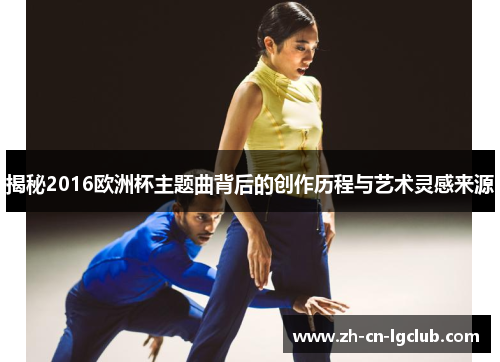 揭秘2016欧洲杯主题曲背后的创作历程与艺术灵感来源 揭秘2016欧洲杯主题曲背后的创作历程与艺术灵感来源