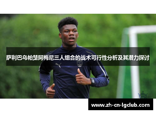 萨利巴乌帕楚阿梅尼三人组合的战术可行性分析及其潜力探讨 萨利巴乌帕楚阿梅尼三人组合的战术可行性分析及其潜力探讨