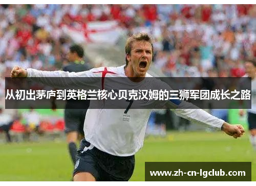 从初出茅庐到英格兰核心贝克汉姆的三狮军团成长之路 从初出茅庐到英格兰核心贝克汉姆的三狮军团成长之路