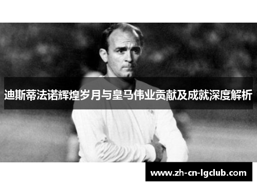 迪斯蒂法诺辉煌岁月与皇马伟业贡献及成就深度解析 迪斯蒂法诺辉煌岁月与皇马伟业贡献及成就深度解析