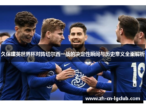 久保建英世界杯对阵切尔西一战的决定性瞬间与历史意义全面解析