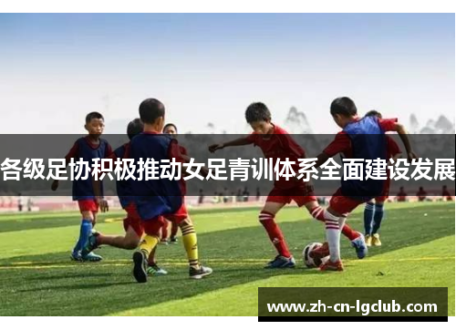 各级足协积极推动女足青训体系全面建设发展