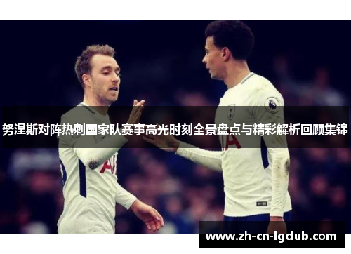努涅斯对阵热刺国家队赛事高光时刻全景盘点与精彩解析回顾集锦
